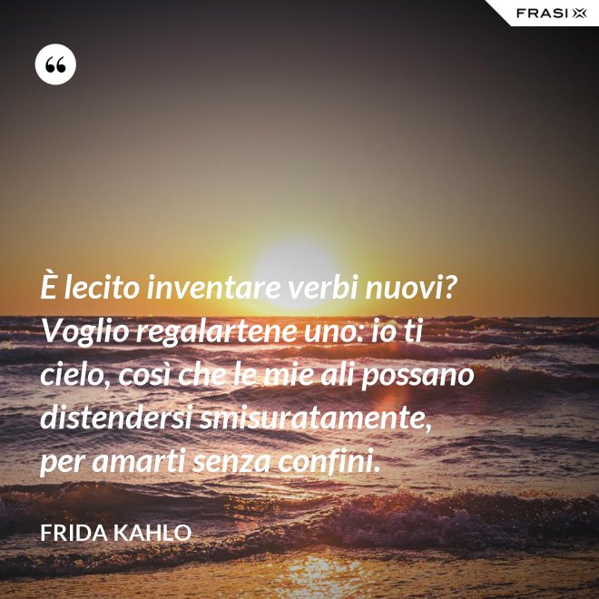 È lecito inventare verbi nuovi? Voglio regalartene uno: io ti cielo, così che le mie ali possano distendersi smisuratamente, per amarti senza confini. - Frida Kahlo