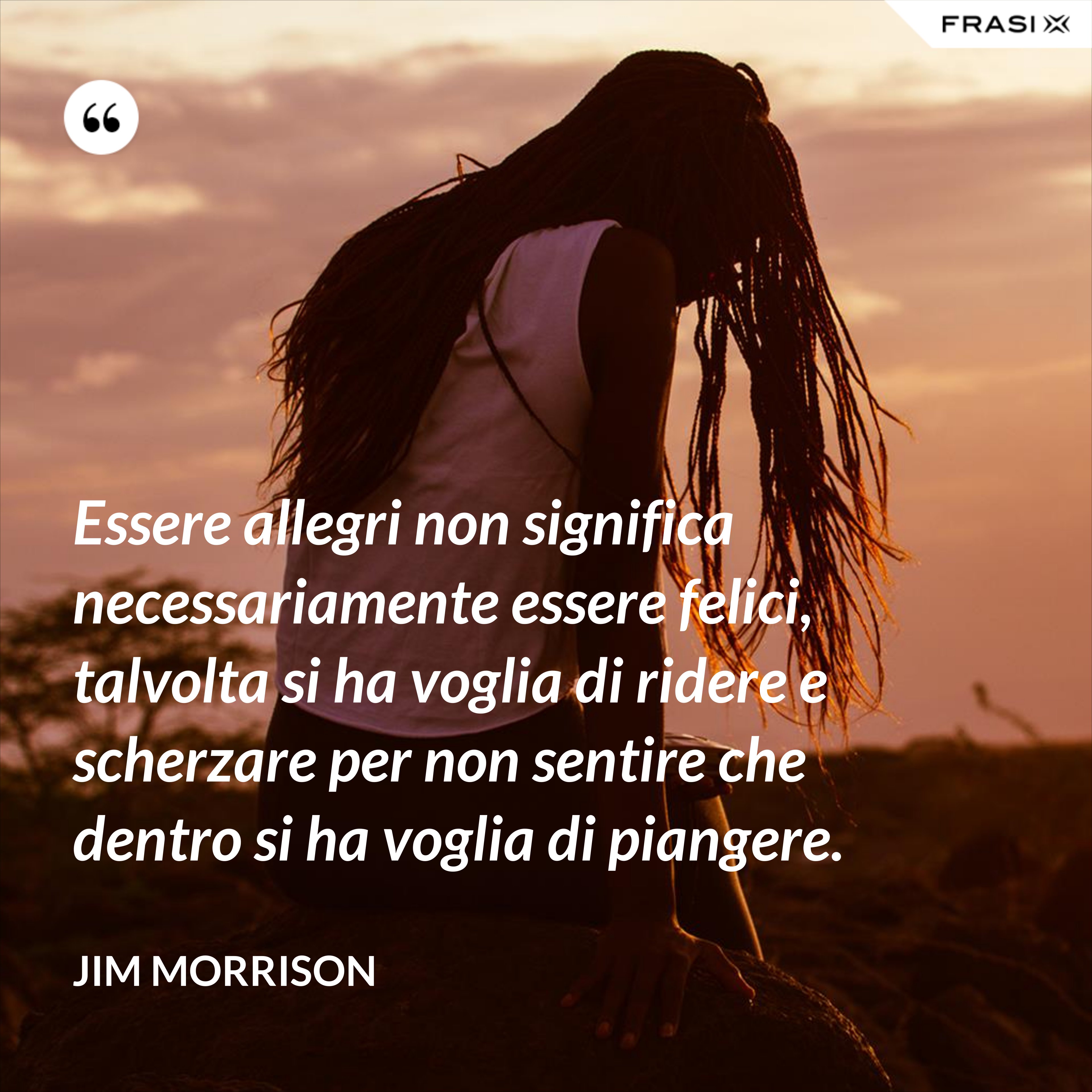Essere allegri non significa necessariamente essere felici, talvolta si ha voglia di ridere e scherzare per non sentire che dentro si ha voglia di piangere. - Jim Morrison