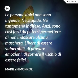 Le persone dolci non sono ingenue. Né stupide. Né tantomeno indifese. Anzi, sono così forti da potersi permettere di non indossare alcuna maschera. Libere di essere vulnerabili, di provare emozioni, di correre il rischio di essere felici. - Marilyn Monroe
