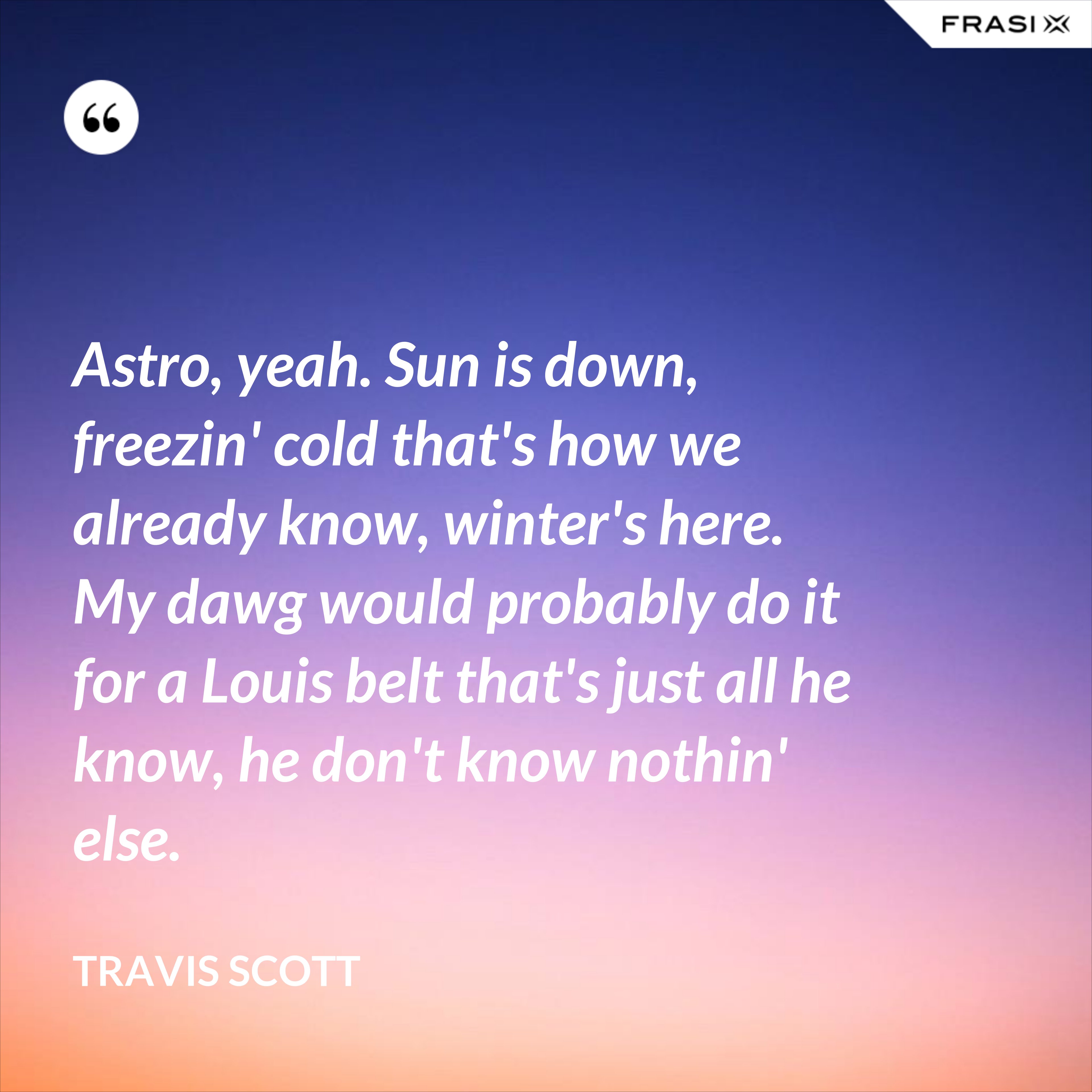 Astro, yeah. Sun is down, freezin' cold that's how we already know, winter's here. My dawg would probably do it for a Louis belt that's just all he know, he don't know nothin' else. - Travis Scott