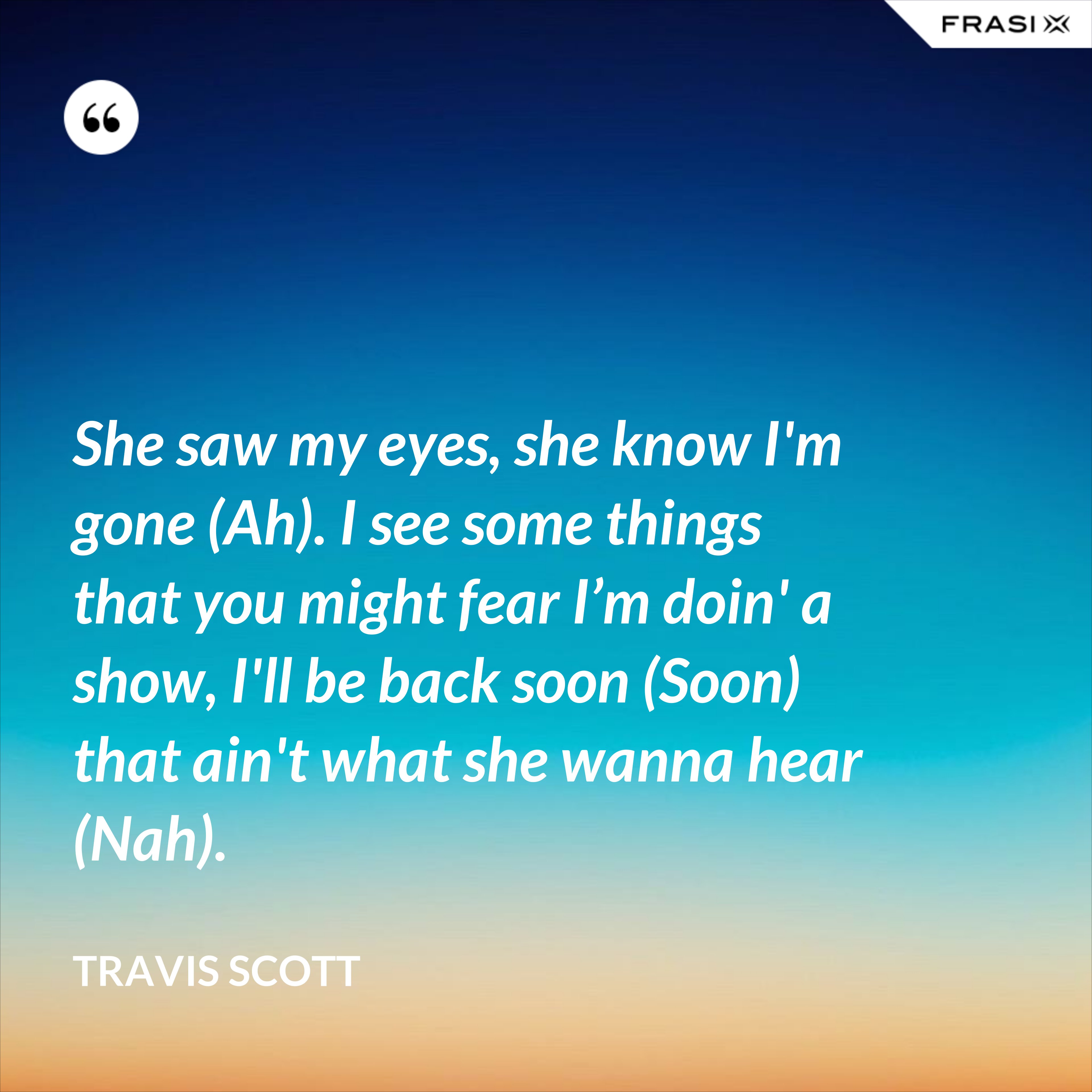 She saw my eyes, she know I'm gone (Ah). I see some things that you might fear I’m doin' a show, I'll be back soon (Soon) that ain't what she wanna hear (Nah). - Travis Scott