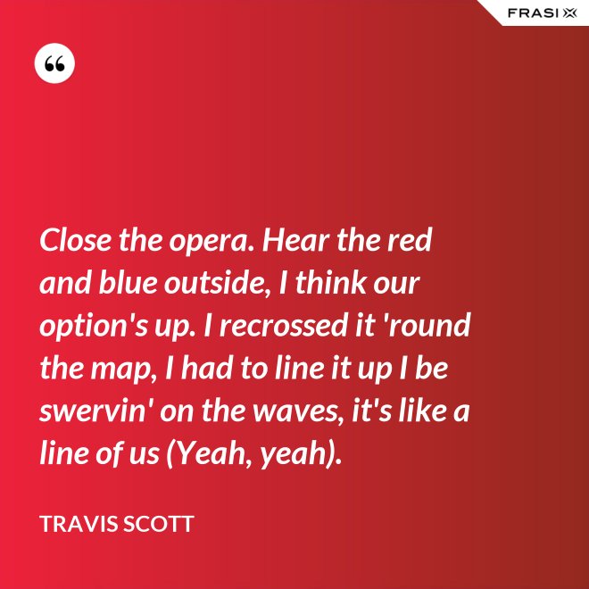 Close the opera. Hear the red and blue outside, I think our option's up. I recrossed it 'round the map, I had to line it up I be swervin' on the waves, it's like a line of us (Yeah, yeah). - Travis Scott