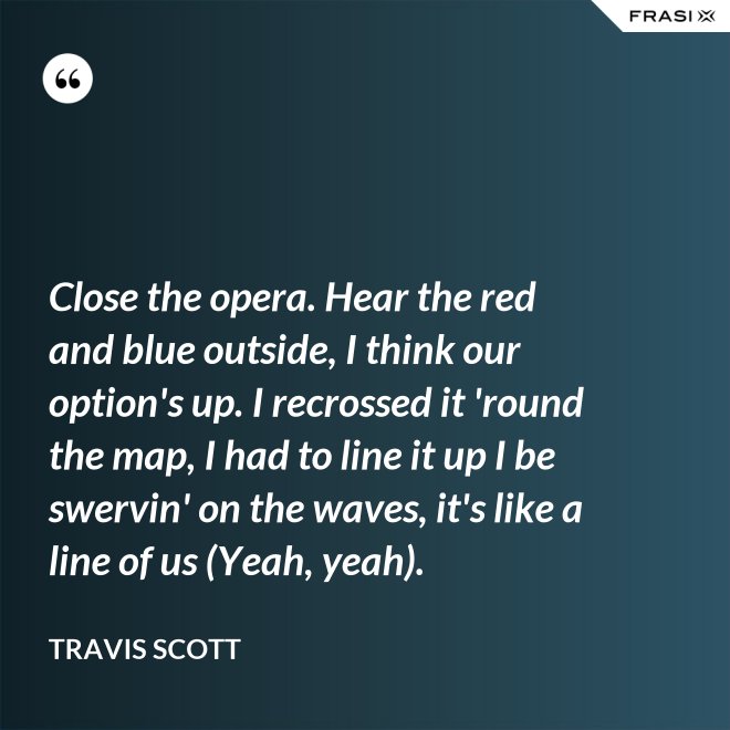 Close the opera. Hear the red and blue outside, I think our option's up. I recrossed it 'round the map, I had to line it up I be swervin' on the waves, it's like a line of us (Yeah, yeah). - Travis Scott