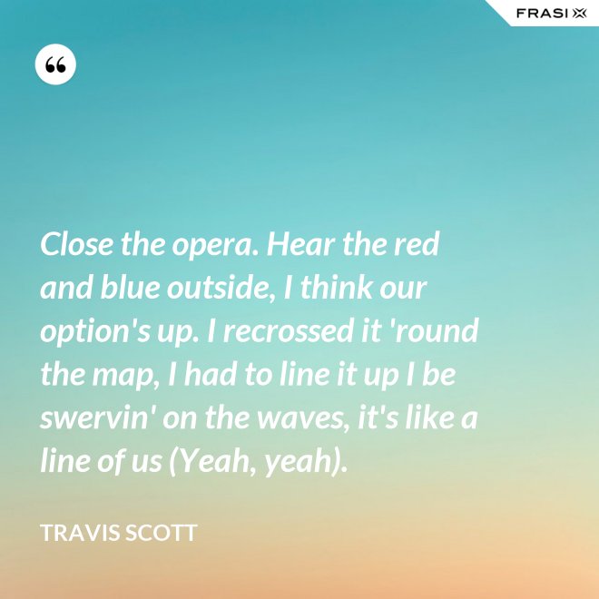 Close the opera. Hear the red and blue outside, I think our option's up. I recrossed it 'round the map, I had to line it up I be swervin' on the waves, it's like a line of us (Yeah, yeah). - Travis Scott