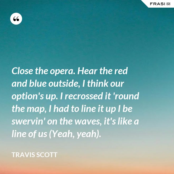Close the opera. Hear the red and blue outside, I think our option's up. I recrossed it 'round the map, I had to line it up I be swervin' on the waves, it's like a line of us (Yeah, yeah). - Travis Scott
