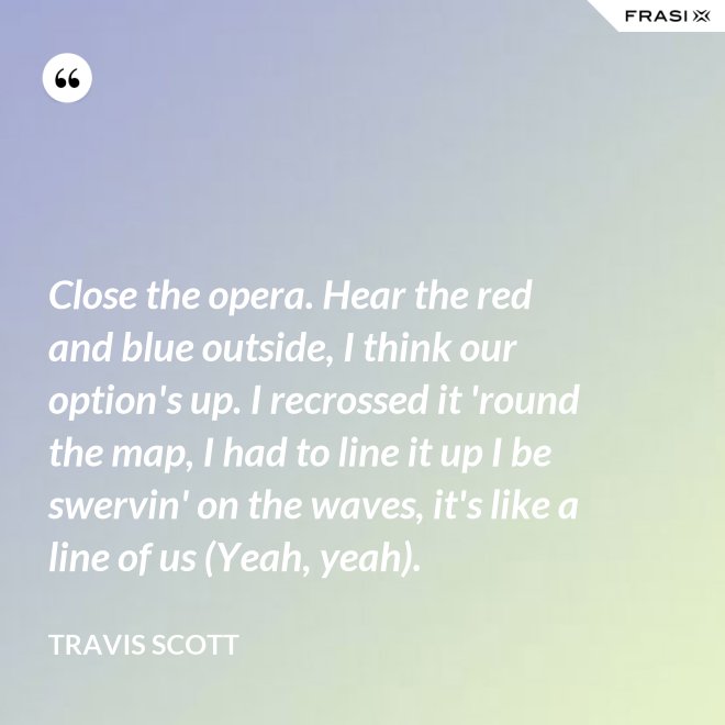 Close the opera. Hear the red and blue outside, I think our option's up. I recrossed it 'round the map, I had to line it up I be swervin' on the waves, it's like a line of us (Yeah, yeah). - Travis Scott