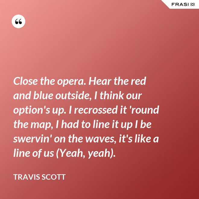 Close the opera. Hear the red and blue outside, I think our option's up. I recrossed it 'round the map, I had to line it up I be swervin' on the waves, it's like a line of us (Yeah, yeah). - Travis Scott