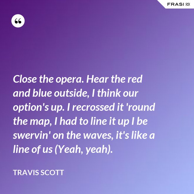 Close the opera. Hear the red and blue outside, I think our option's up. I recrossed it 'round the map, I had to line it up I be swervin' on the waves, it's like a line of us (Yeah, yeah). - Travis Scott