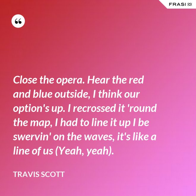 Close the opera. Hear the red and blue outside, I think our option's up. I recrossed it 'round the map, I had to line it up I be swervin' on the waves, it's like a line of us (Yeah, yeah). - Travis Scott