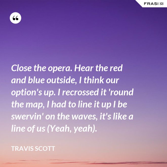 Close the opera. Hear the red and blue outside, I think our option's up. I recrossed it 'round the map, I had to line it up I be swervin' on the waves, it's like a line of us (Yeah, yeah). - Travis Scott
