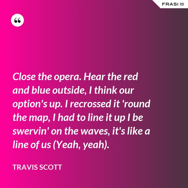 Close the opera. Hear the red and blue outside, I think our option's up. I recrossed it 'round the map, I had to line it up I be swervin' on the waves, it's like a line of us (Yeah, yeah). - Travis Scott