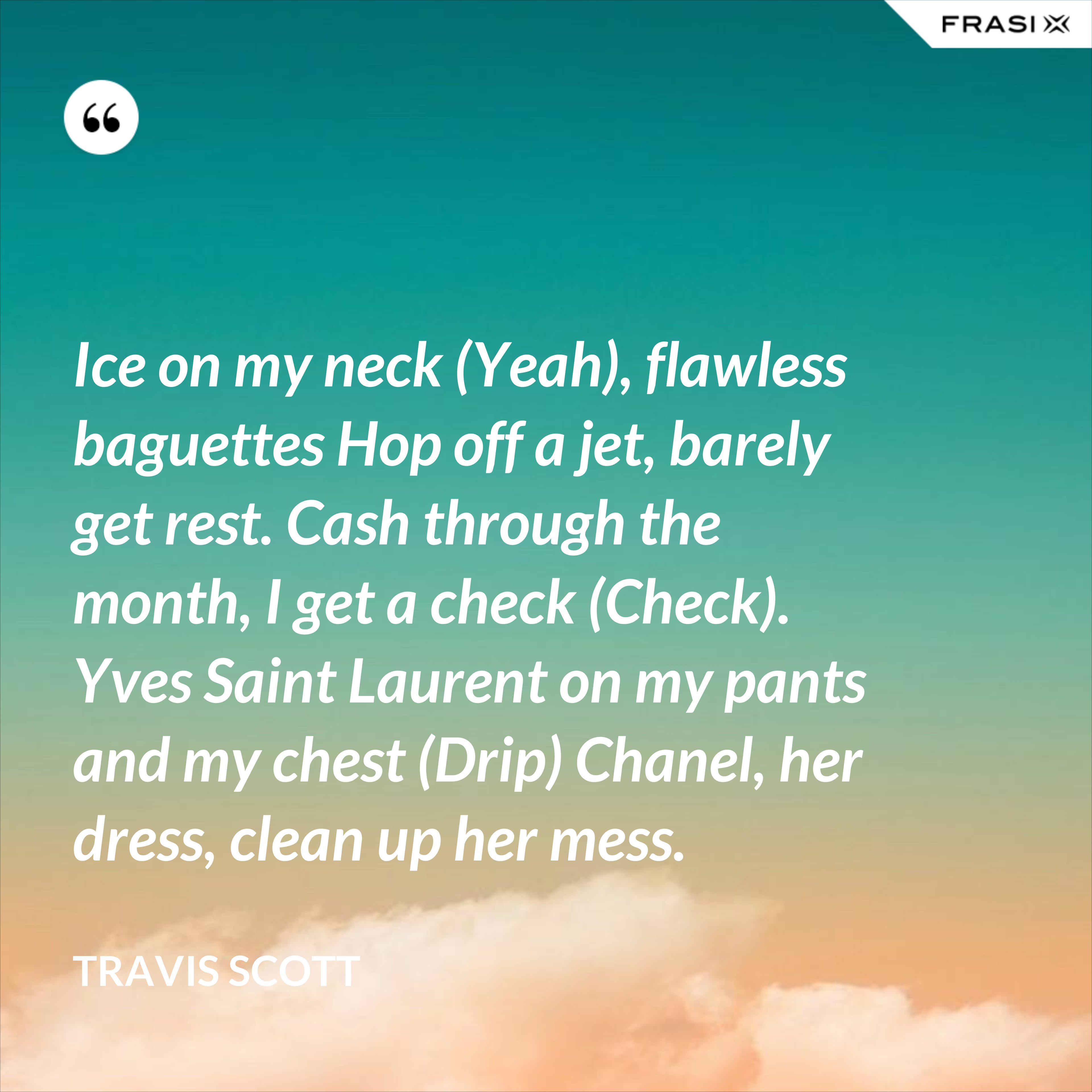 Ice on my neck (Yeah), flawless baguettes Hop off a jet, barely get rest. Cash through the month, I get a check (Check). Yves Saint Laurent on my pants and my chest (Drip) Chanel, her dress, clean up her mess. - Travis Scott