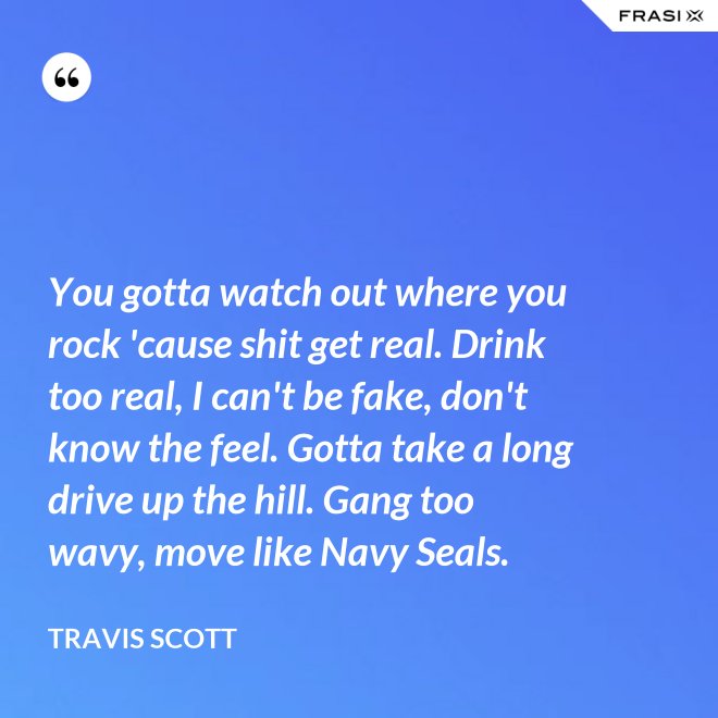 You gotta watch out where you rock 'cause shit get real. Drink too real, I can't be fake, don't know the feel. Gotta take a long drive up the hill. Gang too wavy, move like Navy Seals. - Travis Scott
