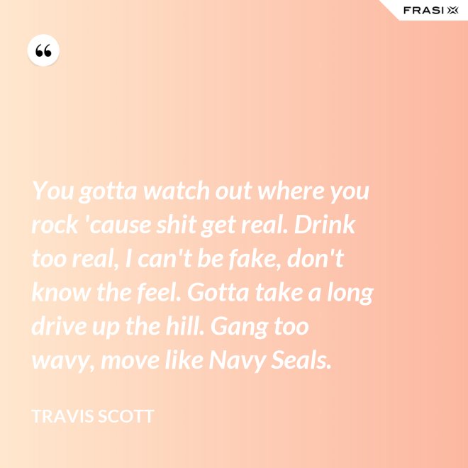 You gotta watch out where you rock 'cause shit get real. Drink too real, I can't be fake, don't know the feel. Gotta take a long drive up the hill. Gang too wavy, move like Navy Seals. - Travis Scott