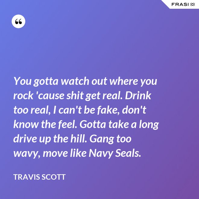 You gotta watch out where you rock 'cause shit get real. Drink too real, I can't be fake, don't know the feel. Gotta take a long drive up the hill. Gang too wavy, move like Navy Seals. - Travis Scott