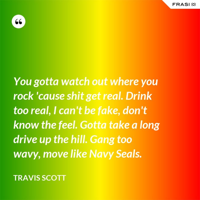 You gotta watch out where you rock 'cause shit get real. Drink too real, I can't be fake, don't know the feel. Gotta take a long drive up the hill. Gang too wavy, move like Navy Seals. - Travis Scott