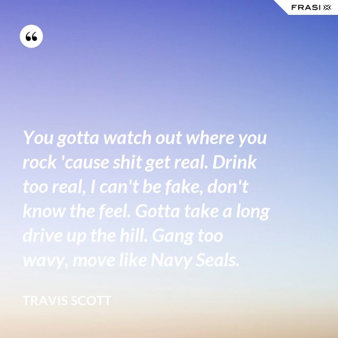 You gotta watch out where you rock 'cause shit get real. Drink too real, I can't be fake, don't know the feel. Gotta take a long drive up the hill. Gang too wavy, move like Navy Seals. - Travis Scott