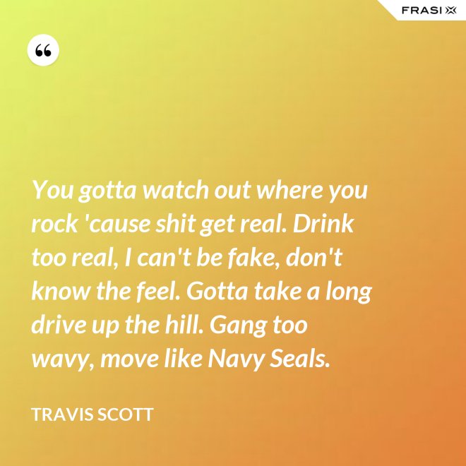 You gotta watch out where you rock 'cause shit get real. Drink too real, I can't be fake, don't know the feel. Gotta take a long drive up the hill. Gang too wavy, move like Navy Seals. - Travis Scott