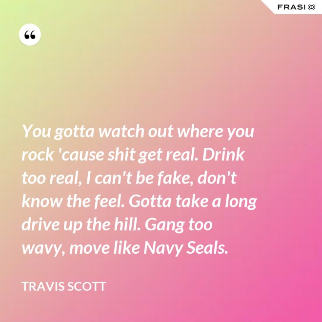 You gotta watch out where you rock 'cause shit get real. Drink too real, I can't be fake, don't know the feel. Gotta take a long drive up the hill. Gang too wavy, move like Navy Seals. - Travis Scott
