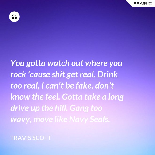 You gotta watch out where you rock 'cause shit get real. Drink too real, I can't be fake, don't know the feel. Gotta take a long drive up the hill. Gang too wavy, move like Navy Seals. - Travis Scott