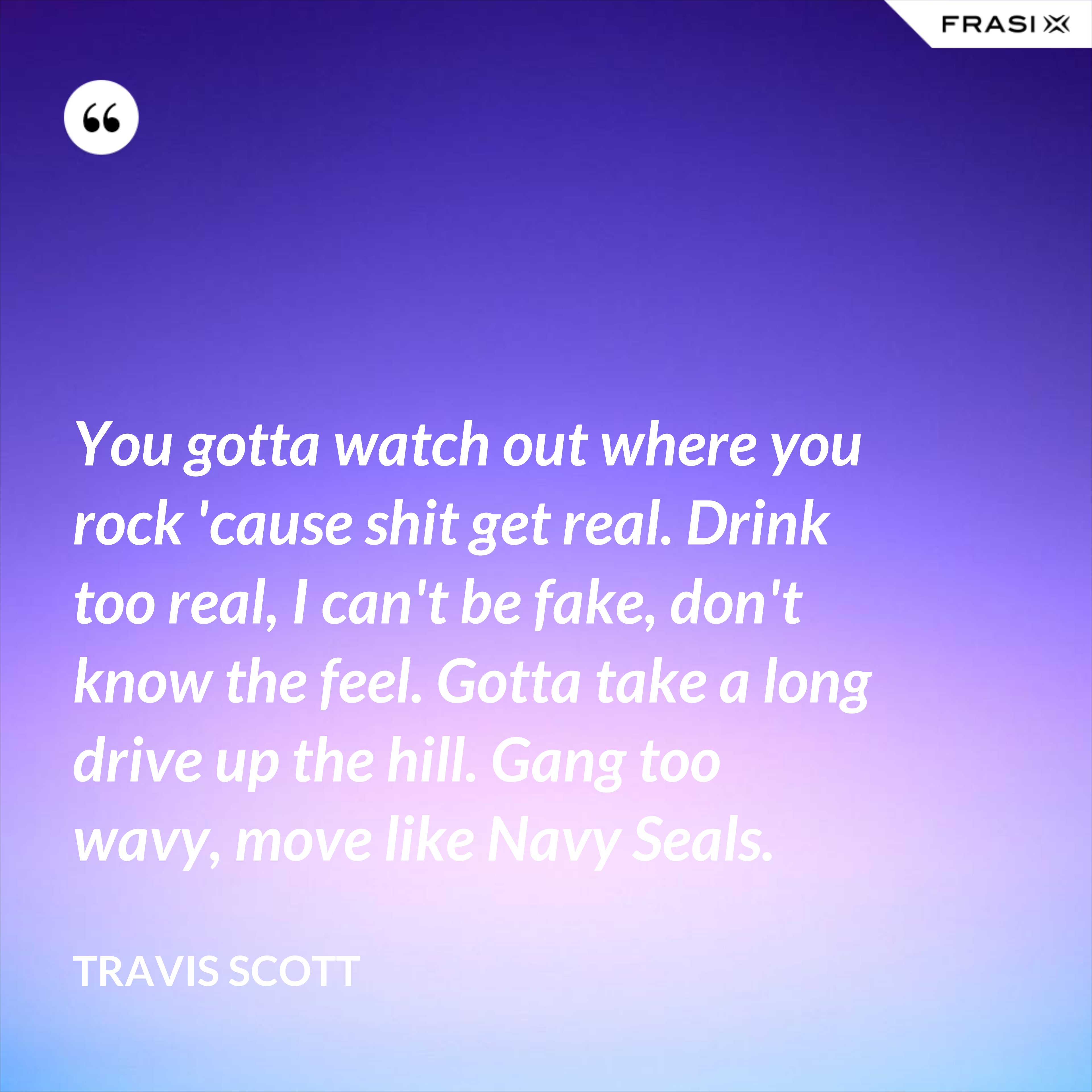 You gotta watch out where you rock 'cause shit get real. Drink too real, I can't be fake, don't know the feel. Gotta take a long drive up the hill. Gang too wavy, move like Navy Seals. - Travis Scott