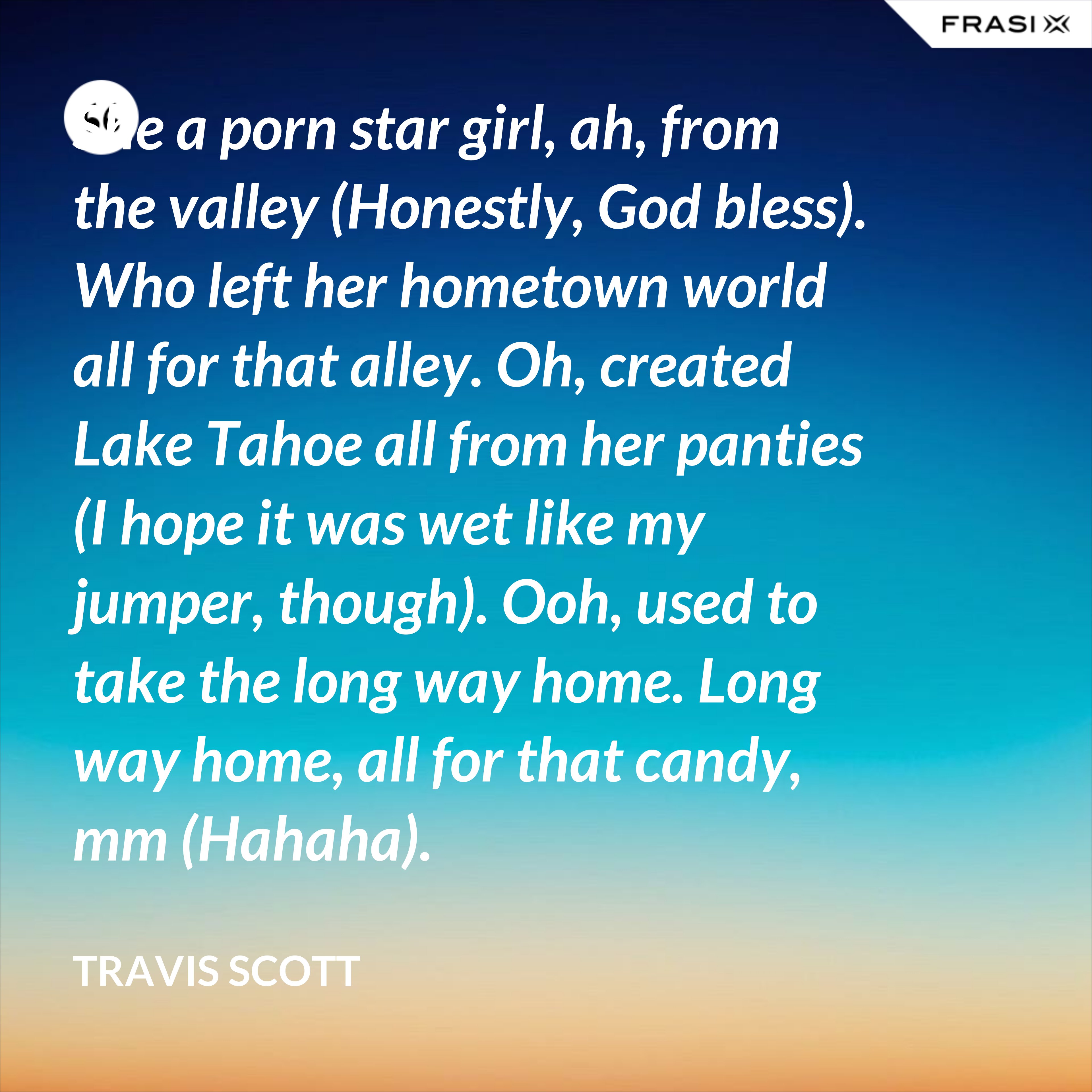 She a porn star girl, ah, from the valley (Honestly, God bless). Who left her hometown world all for that alley. Oh, created Lake Tahoe all from her panties (I hope it was wet like my jumper, though). Ooh, used to take the long way home. Long way home, all for that candy, mm (Hahaha). - Travis Scott