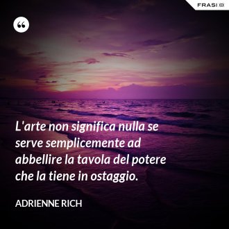 L'arte non significa nulla se serve semplicemente ad abbellire la tavola del potere che la tiene in ostaggio. - Adrienne Rich