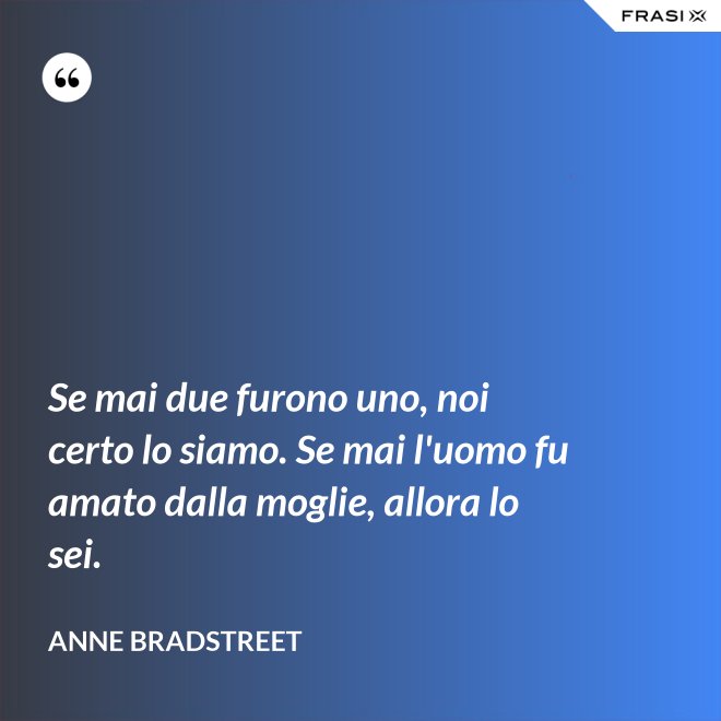 Se mai due furono uno, noi certo lo siamo. Se mai l'uomo fu amato dalla moglie, allora lo sei. - Anne Bradstreet