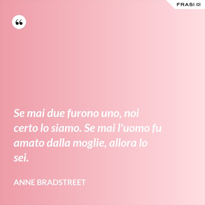 Se mai due furono uno, noi certo lo siamo. Se mai l'uomo fu amato dalla moglie, allora lo sei. - Anne Bradstreet
