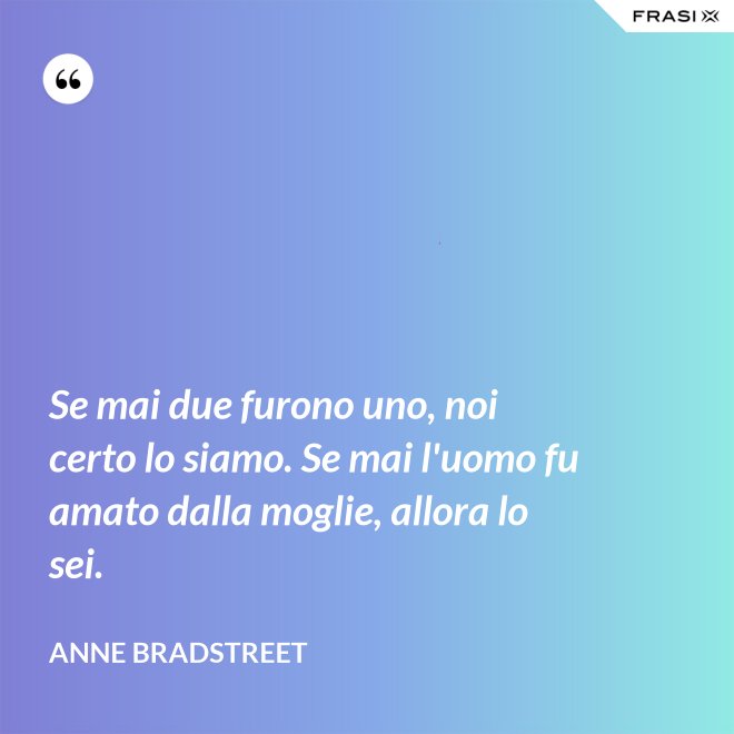 Se mai due furono uno, noi certo lo siamo. Se mai l'uomo fu amato dalla moglie, allora lo sei. - Anne Bradstreet
