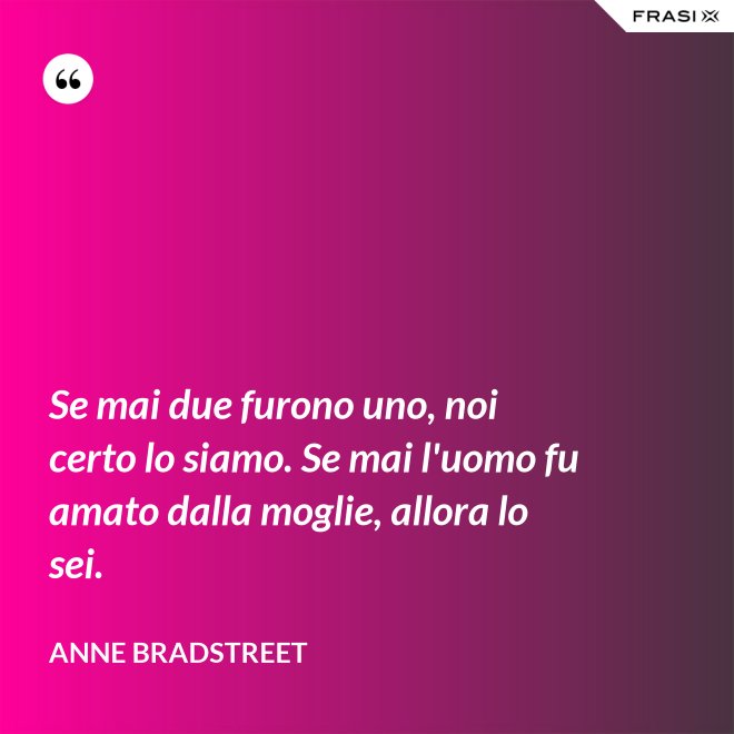 Se mai due furono uno, noi certo lo siamo. Se mai l'uomo fu amato dalla moglie, allora lo sei. - Anne Bradstreet