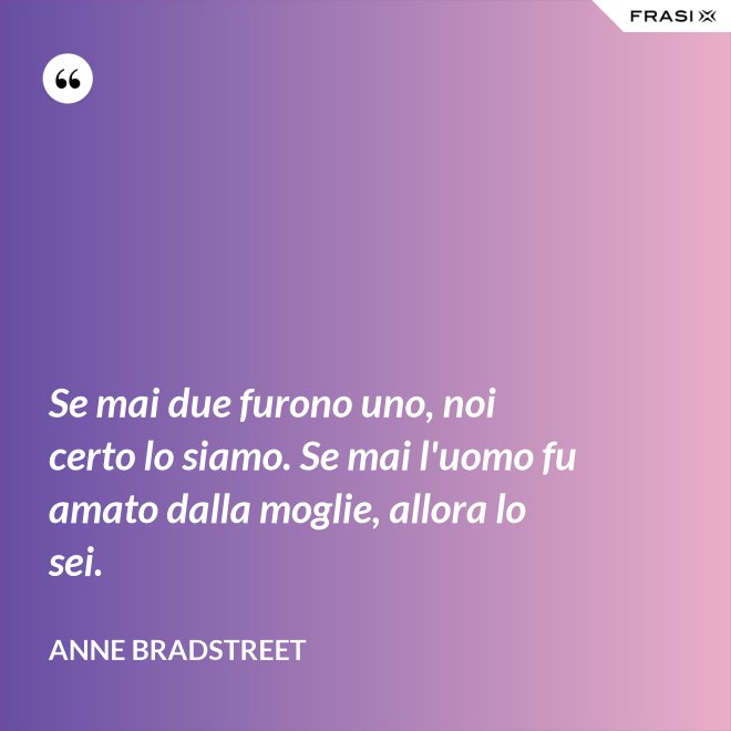 Se mai due furono uno, noi certo lo siamo. Se mai l'uomo fu amato dalla moglie, allora lo sei. - Anne Bradstreet