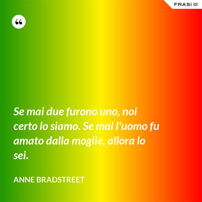 Se mai due furono uno, noi certo lo siamo. Se mai l'uomo fu amato dalla moglie, allora lo sei. - Anne Bradstreet