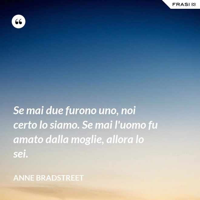 Se mai due furono uno, noi certo lo siamo. Se mai l'uomo fu amato dalla moglie, allora lo sei. - Anne Bradstreet