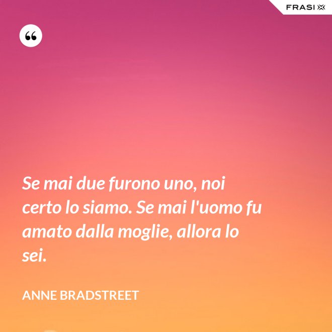 Se mai due furono uno, noi certo lo siamo. Se mai l'uomo fu amato dalla moglie, allora lo sei. - Anne Bradstreet