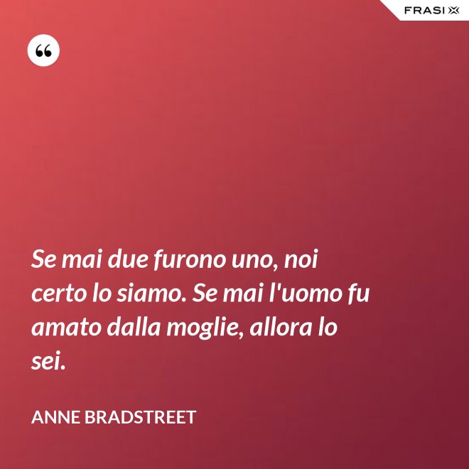 Se mai due furono uno, noi certo lo siamo. Se mai l'uomo fu amato dalla moglie, allora lo sei. - Anne Bradstreet