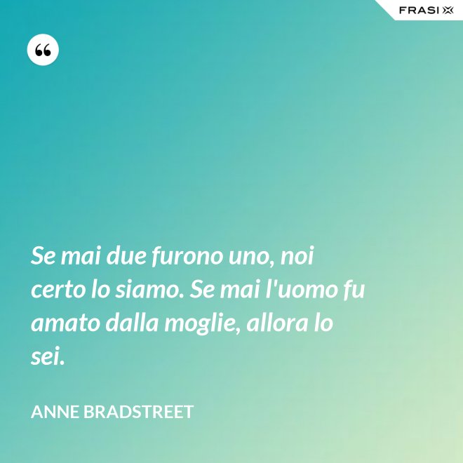 Se mai due furono uno, noi certo lo siamo. Se mai l'uomo fu amato dalla moglie, allora lo sei. - Anne Bradstreet
