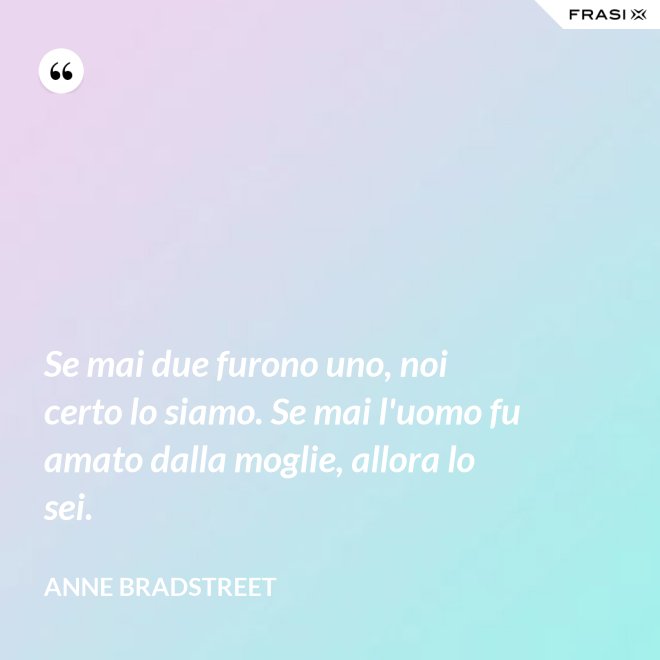 Se mai due furono uno, noi certo lo siamo. Se mai l'uomo fu amato dalla moglie, allora lo sei. - Anne Bradstreet