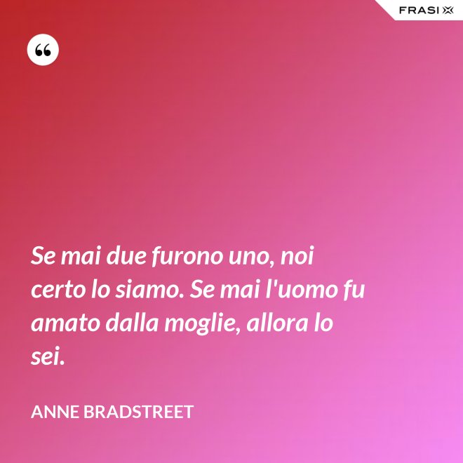 Se mai due furono uno, noi certo lo siamo. Se mai l'uomo fu amato dalla moglie, allora lo sei. - Anne Bradstreet