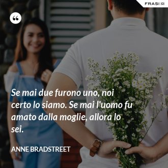 Se mai due furono uno, noi certo lo siamo. Se mai l'uomo fu amato dalla moglie, allora lo sei. - Anne Bradstreet