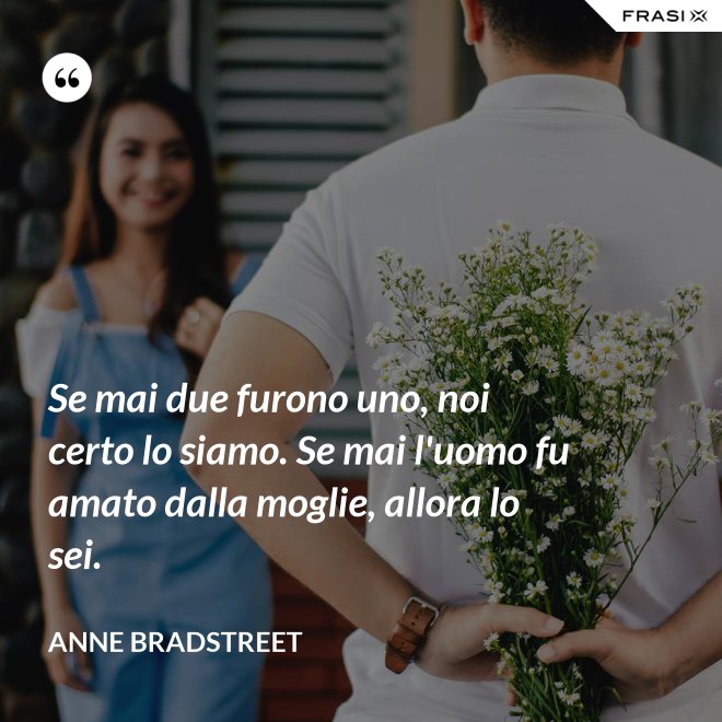 Se mai due furono uno, noi certo lo siamo. Se mai l'uomo fu amato dalla moglie, allora lo sei. - Anne Bradstreet
