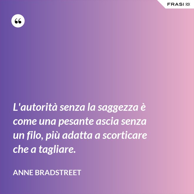 L'autorità senza la saggezza è come una pesante ascia senza un filo, più adatta a scorticare che a tagliare. - Anne Bradstreet