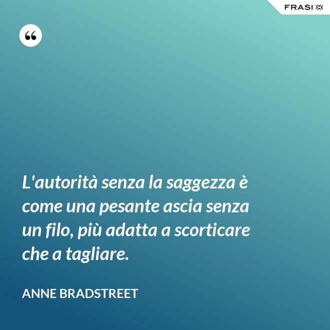 L'autorità senza la saggezza è come una pesante ascia senza un filo, più adatta a scorticare che a tagliare. - Anne Bradstreet