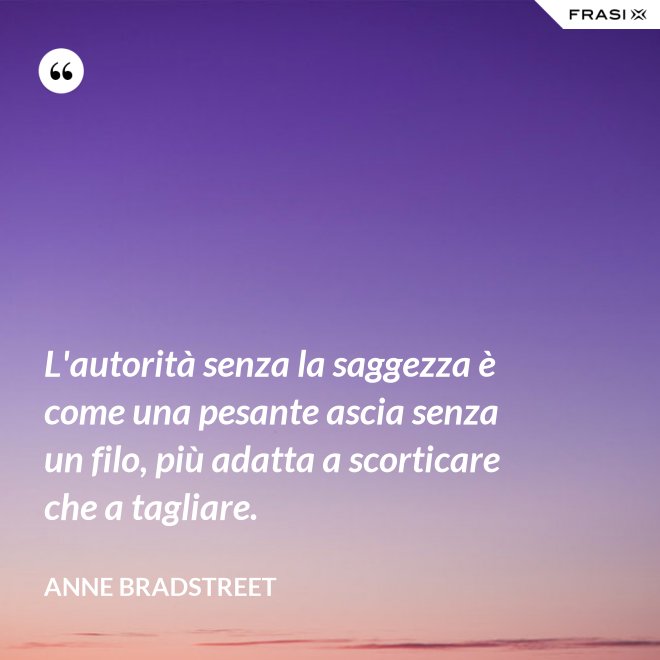 L'autorità senza la saggezza è come una pesante ascia senza un filo, più adatta a scorticare che a tagliare. - Anne Bradstreet