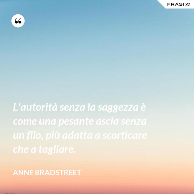 L'autorità senza la saggezza è come una pesante ascia senza un filo, più adatta a scorticare che a tagliare. - Anne Bradstreet