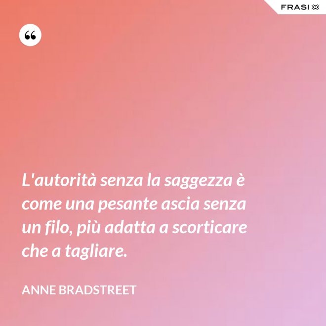 L'autorità senza la saggezza è come una pesante ascia senza un filo, più adatta a scorticare che a tagliare. - Anne Bradstreet