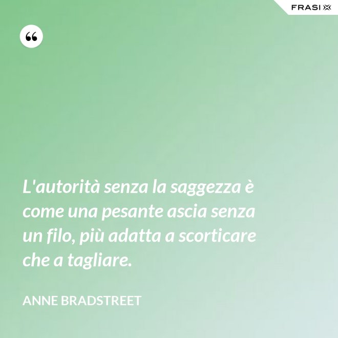 L'autorità senza la saggezza è come una pesante ascia senza un filo, più adatta a scorticare che a tagliare. - Anne Bradstreet