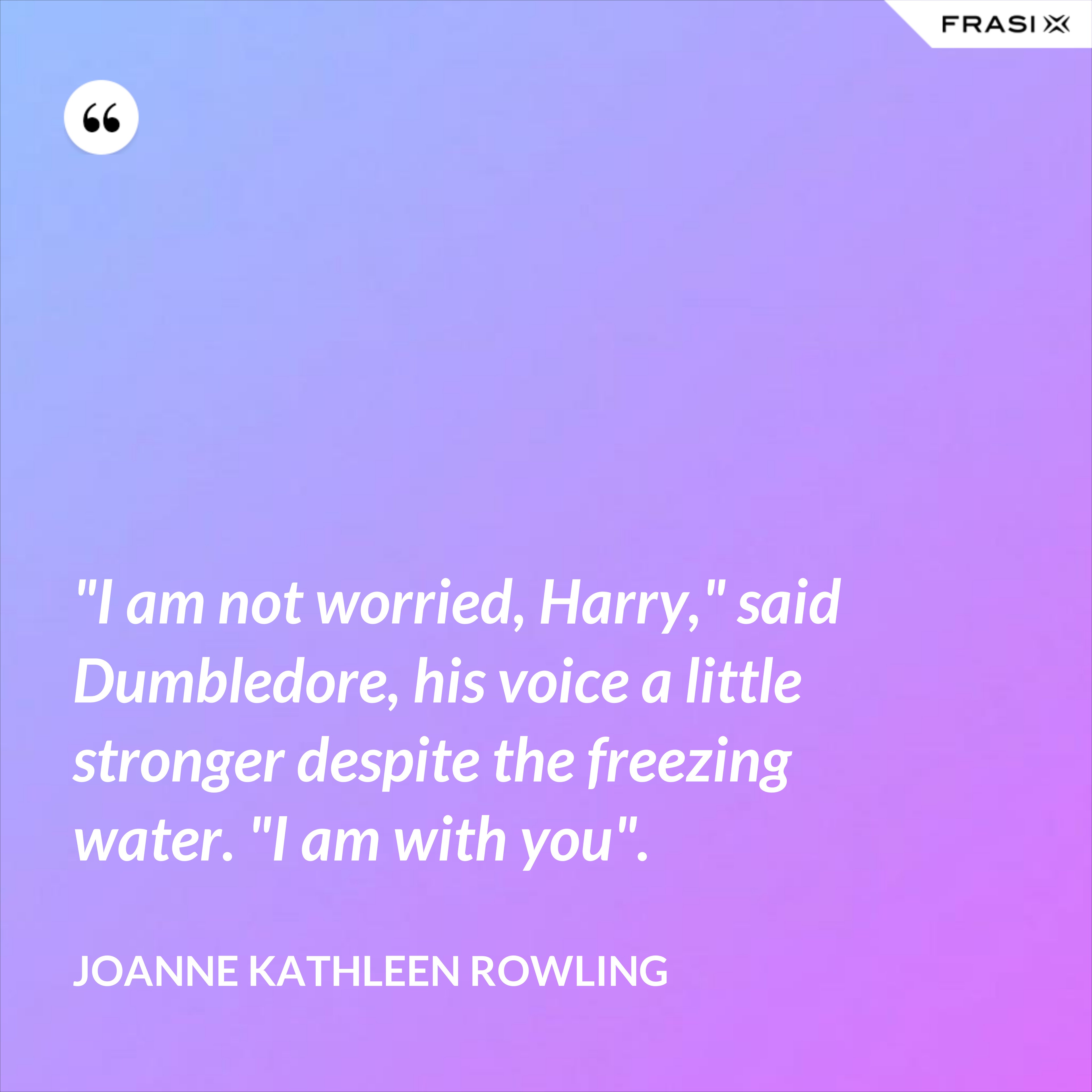 "I am not worried, Harry," said Dumbledore, his voice a little stronger despite the freezing water. "I am with you". - Joanne Kathleen Rowling