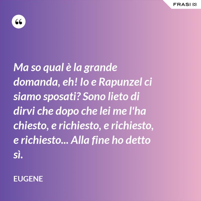 Ma so qual è la grande domanda, eh! Io e Rapunzel ci siamo sposati? Sono lieto di dirvi che dopo che lei me l'ha chiesto, e richiesto, e richiesto, e richiesto... Alla fine ho detto sì. - Eugene