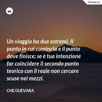 Un viaggio ha due estremi. Il punto in cui comincia e il punto dove finisce; se è tua intenzione far coincidere il secondo punto teorico con il reale non cercare scuse nei mezzi. - Che Guevara